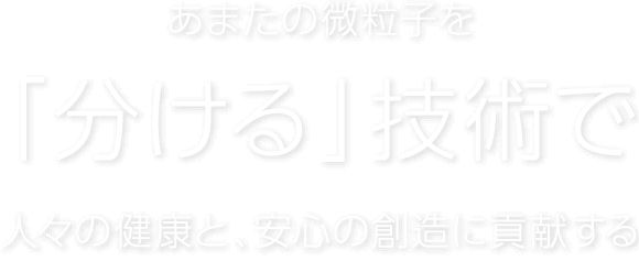 あまたの微粒子を「分ける」技術で人々の健康と、安心の創造に貢献する